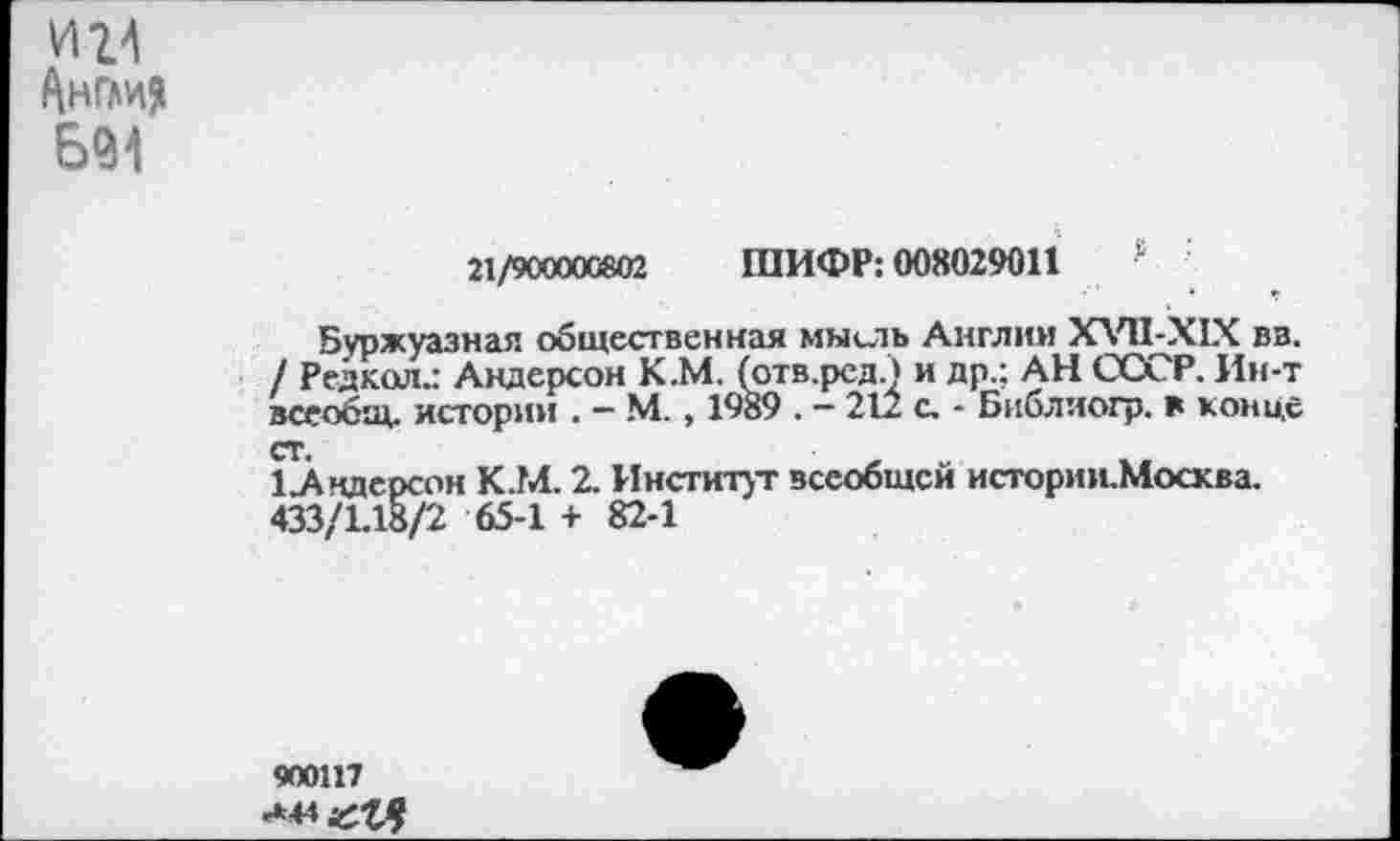 ﻿и 24 Ангм?
21/900000802 ШИФР: 008029011 а
Буржуазная общественная мысль Англин ХУ11-Х1Х вв. / Редкая.: Андерсон К.М. (отв.рсди др.; АН СССР. Ин-т всеобщ, истории . — N4., 1989 . — 212 с. - Библиогр. в конце ст.
1 Андерсон К.М. 2. Институт всеобщей истории.Мосхва.
433/1.18/2 65-1 + 82-1
900117